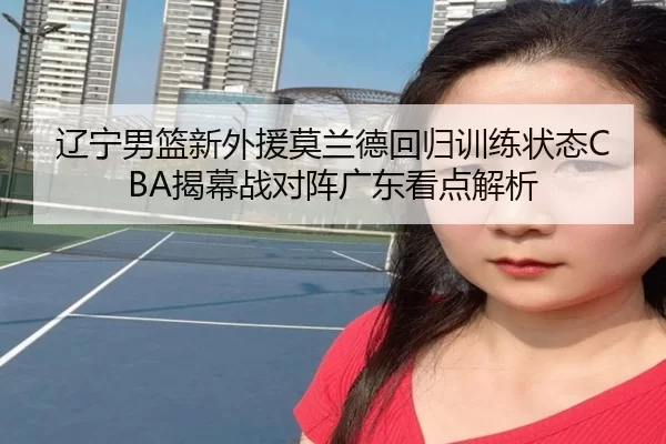 辽宁男篮新外援莫兰德回归训练状态CBA揭幕战对阵广东看点解析