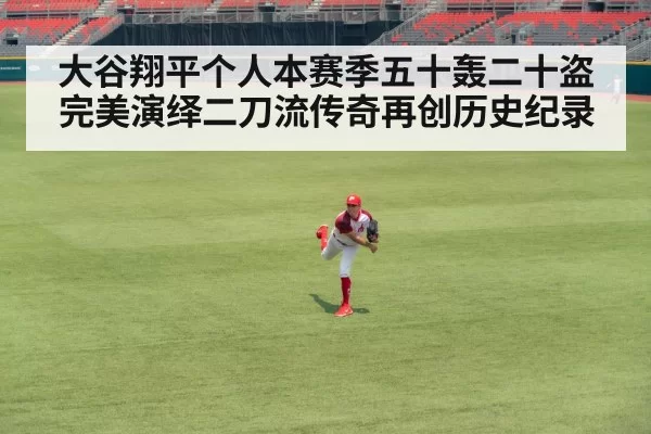 大谷翔平个人本赛季五十轰二十盗完美演绎二刀流传奇再创历史纪录
