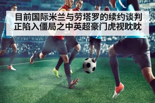 目前国际米兰与劳塔罗的续约谈判正陷入僵局之中英超豪门虎视眈眈